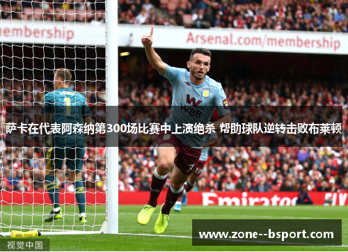萨卡在代表阿森纳第300场比赛中上演绝杀 帮助球队逆转击败布莱顿 萨卡在代表阿森纳第300场比赛中上演绝杀 帮助球队逆转击败布莱顿