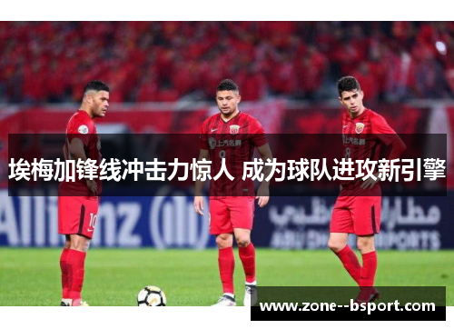 埃梅加锋线冲击力惊人 成为球队进攻新引擎