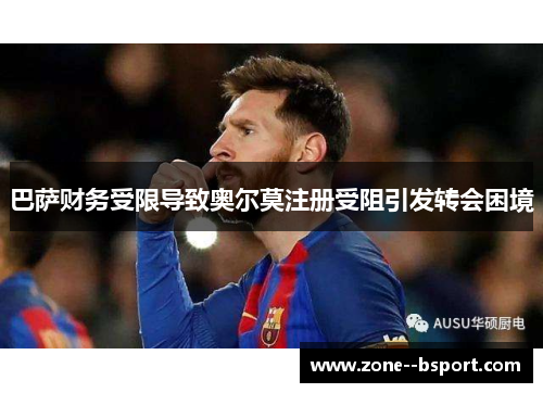 巴萨财务受限导致奥尔莫注册受阻引发转会困境