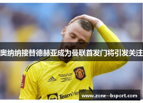 奥纳纳接替德赫亚成为曼联首发门将引发关注