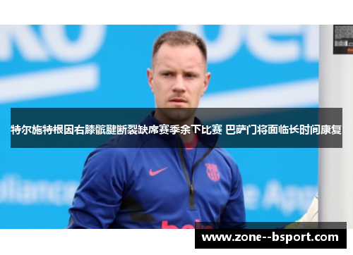 特尔施特根因右膝髌腱断裂缺席赛季余下比赛 巴萨门将面临长时间康复 特尔施特根因右膝髌腱断裂缺席赛季余下比赛 巴萨门将面临长时间康复