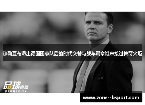 穆勒宣布退出德国国家队后的时代交替与战车篇章谁来接过传奇火炬 穆勒宣布退出德国国家队后的时代交替与战车篇章谁来接过传奇火炬