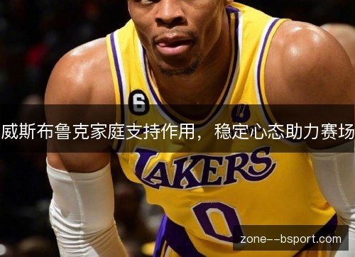 威斯布鲁克家庭支持作用,稳定心态助力赛场 威斯布鲁克家庭支持作用,稳定心态助力赛场