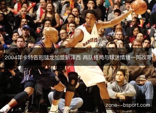 2004年卡特告别猛龙加盟新泽西 两队格局与球迷情绪一同改写